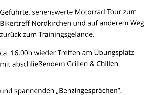 Kleine Ausfahrt Geführte, sehenswerte Motorrad Tour zum Bikertreff Nordkirchen und auf anderem Weg zurück zum Trainingsgelände. Erfahrungsaustausch ca. 16.00h wieder Treffen am Übungsplatz mit abschließendem Grillen & Chillen   und spannenden „Benzingesprächen“.